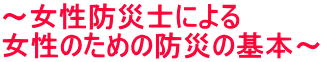 ～女性防災士による 女性のための防災の基本～